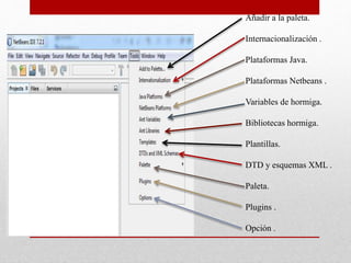 Añadir a la paleta.
Internacionalización .
Plataformas Java.
Plataformas Netbeans .
Variables de hormiga.
Bibliotecas hormiga.
Plantillas.
DTD y esquemas XML .
Paleta.
Plugins .
Opción .
 