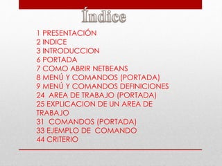 1 PRESENTACIÓN
2 INDICE
3 INTRODUCCION
6 PORTADA
7 COMO ABRIR NETBEANS
8 MENÚ Y COMANDOS (PORTADA)
9 MENÚ Y COMANDOS DEFINICIONES
24 AREA DE TRABAJO (PORTADA)
25 EXPLICACION DE UN AREA DE
TRABAJO
31 COMANDOS (PORTADA)
33 EJEMPLO DE COMANDO
44 CRITERIO
 