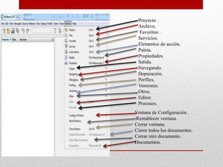 Proyecto .
Archivo.
Favoritos .
Servicios.
Elementos de acción.
Paleta.
Propiedades.
Salida.
Navegando.
Depuración.
Perfiles.
Versiones.
Otros.
Editor.
Procesos.
Ventana de Configuración .
Restablecer ventana.
Cerrar ventana.
Cierre todos los documentos .
Cerrar otro documento .
Documentos.
 