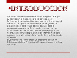 Netbeans es un entorno de desarrollo integrado (IDE, por
su traducción al inglés, Integrated Development
Environment) de código libre, que es muy utilizado para el
desarrollo de aplicaciones en diferentes lenguajes de
programación, pero su uso es más popular para la
programación en Java. Se le puede agregar nuevas
funcionalidades mediante la instalación de plugins , de
hecho, existen muchos programas que toman Netbeans
como su base y lo personalizan mediante la instalación de
diferentes
plugins ; de esta forma crean un programa con un fin
totalmente distinto. A continuación, procedamos a instalar
Netbeans
 