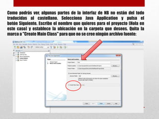 Como podrás ver, algunas partes de la interfaz de NB no están del todo
traducidas al castellano. Selecciona Java Application y pulsa el
botón Siguiente. Escribe el nombre que quieres para el proyecto (Hola en
este caso) y establece la ubicación en la carpeta que desees. Quita la
marca a "Create Main Class" para que no se cree ningún archivo fuente:
 