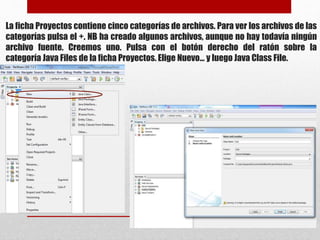 La ficha Proyectos contiene cinco categorías de archivos. Para ver los archivos de las
categorías pulsa el +. NB ha creado algunos archivos, aunque no hay todavía ningún
archivo fuente. Creemos uno. Pulsa con el botón derecho del ratón sobre la
categoría Java Files de la ficha Proyectos. Elige Nuevo... y luego Java Class File.
 