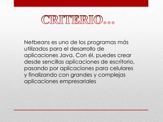 Netbeans es uno de los programas más
utilizados para el desarrollo de
aplicaciones Java. Con él, puedes crear
desde sencillas aplicaciones de escritorio,
pasando por aplicaciones para celulares
y finalizando con grandes y complejas
aplicaciones empresariales
 