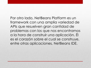 Por otro lado, NetBeans Platform es un
framework con una amplia variedad de
APIs que resuelven gran cantidad de
problemas con los que nos encontramos
a la hora de construir una aplicación. Él
es el corazón sobre el cual se construye,
entre otras aplicaciones, NetBeans IDE.
 
