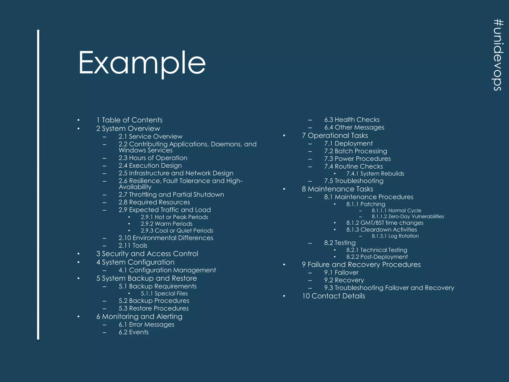 #unidevops

Example
•
•

1 Table of Contents
2 System Overview
–
–
–
–
–
–
–
–
–

2.1 Service Overview
2.2 Contributing Applications, Daemons, and
Windows Services
2.3 Hours of Operation
2.4 Execution Design
2.5 Infrastructure and Network Design
2.6 Resilience, Fault Tolerance and HighAvailability
2.7 Throttling and Partial Shutdown
2.8 Required Resources
2.9 Expected Traffic and Load
•
•
•

4.1 Configuration Management

–

–
–

•

7.5 Troubleshooting

–

8.1 Maintenance Procedures

7 Operational Tasks

•

•

5.2 Backup Procedures
5.3 Restore Procedures

–
–

6.1 Error Messages
6.2 Events

6 Monitoring and Alerting

8.1.1 Patching
–
–

•
•

–

•

–

8.1.3.1 Log Rotation

8.2.1 Technical Testing
8.2.2 Post-Deployment

9 Failure and Recovery Procedures
–
–
–

•

8.1.1.1 Normal Cycle
8.1.1.2 Zero-Day Vulnerabilities

8.1.2 GMT/BST time changes
8.1.3 Cleardown Activities

8.2 Testing
•
•

5 System Backup and Restore
5.1.1 Special Files

7.4.1 System Rebuilds

8 Maintenance Tasks
•

5.1 Backup Requirements

3 Security and Access Control
4 System Configuration

•

7.1 Deployment
7.2 Batch Processing
7.3 Power Procedures
7.4 Routine Checks

–

2.10 Environmental Differences
2.11 Tools

–

•

–
–
–
–

•

6.3 Health Checks
6.4 Other Messages

2.9.1 Hot or Peak Periods
2.9.2 Warm Periods
2.9.3 Cool or Quiet Periods

–
–

•
•

–
–

9.1 Failover
9.2 Recovery
9.3 Troubleshooting Failover and Recovery

10 Contact Details

 
