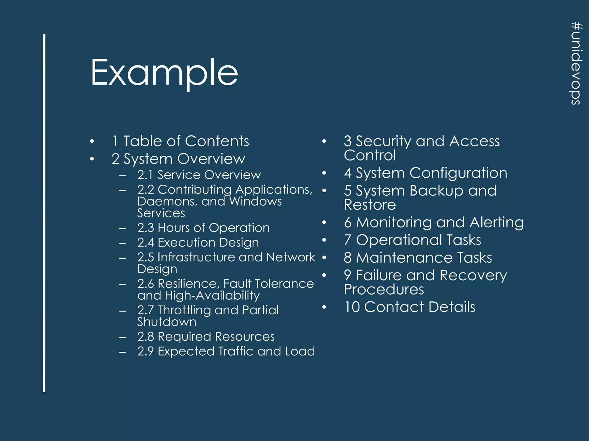#unidevops

Example
•
•

1 Table of Contents
2 System Overview

– 2.1 Service Overview
– 2.2 Contributing Applications,
Daemons, and Windows
Services
– 2.3 Hours of Operation
– 2.4 Execution Design
– 2.5 Infrastructure and Network
Design
– 2.6 Resilience, Fault Tolerance
and High-Availability
– 2.7 Throttling and Partial
Shutdown
– 2.8 Required Resources
– 2.9 Expected Traffic and Load

•
•
•
•
•
•
•
•

3 Security and Access
Control
4 System Configuration
5 System Backup and
Restore
6 Monitoring and Alerting
7 Operational Tasks
8 Maintenance Tasks
9 Failure and Recovery
Procedures
10 Contact Details

 