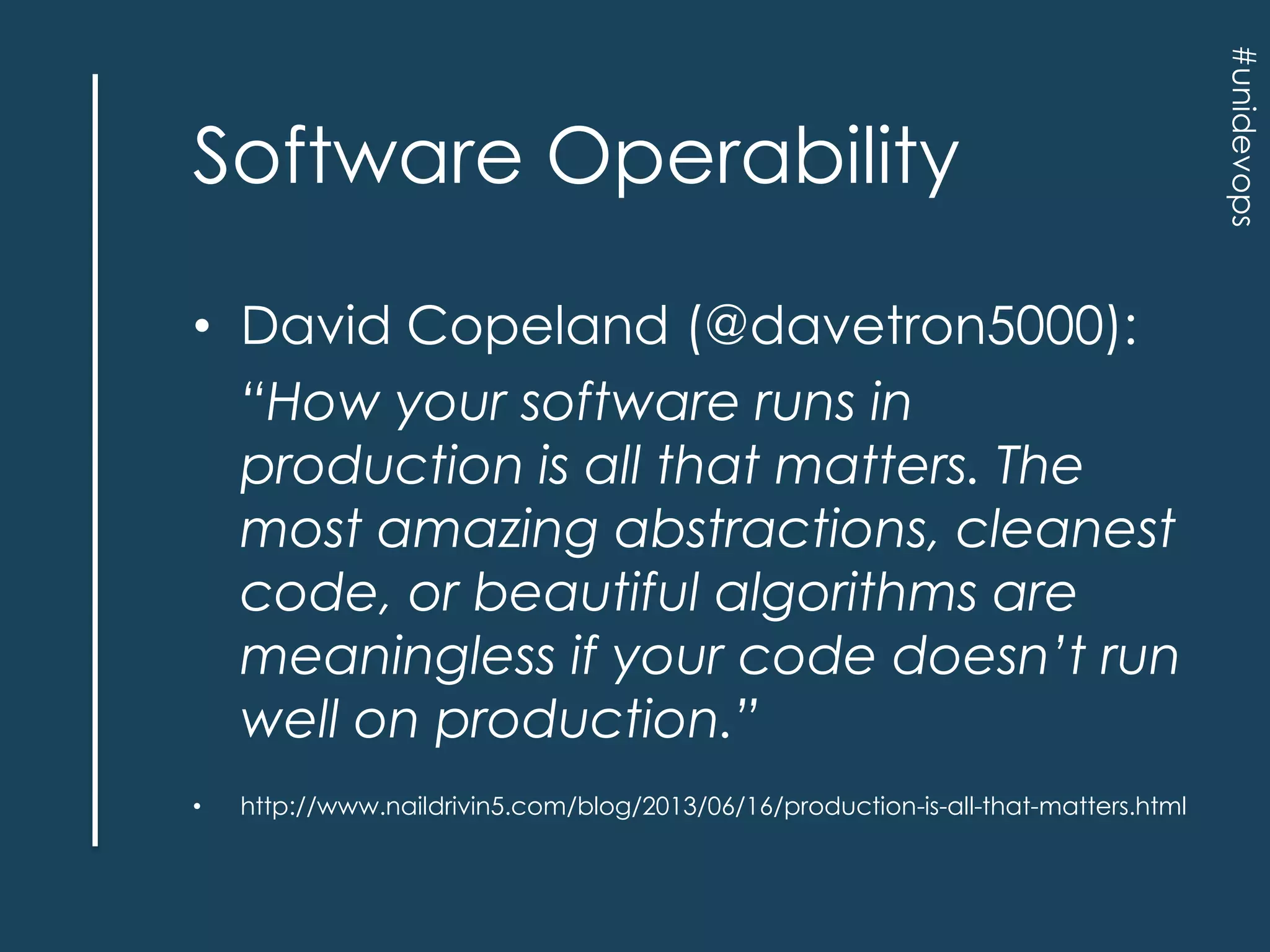 • David Copeland (@davetron5000):
“How your software runs in
production is all that matters. The
most amazing abstractions, cleanest
code, or beautiful algorithms are
meaningless if your code doesn’t run
well on production.”
•

http://www.naildrivin5.com/blog/2013/06/16/production-is-all-that-matters.html

#unidevops

Software Operability

 
