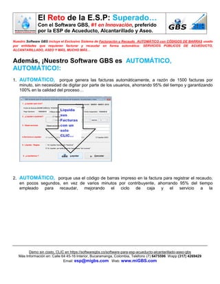 El Reto de la E.S.P: Superado…
Con el Software GBS, #1 en Innovación, preferido
por la ESP de Acueducto, Alcantarillado y Aseo.
Demo sin costo, CLIC en https://softwaregbs.co/software-para-esp-acueducto-alcantarillado-aseo-gbs
Más Información en: Calle 64 45-16 Interior, Bucaramanga, Colombia, Teléfono (7) 6475596 Wapp (317) 4269429
Email: esp@migbs.com Web: www.miGBS.com
Nuestro Software GBS incluye el Exclusivo Sistema de Facturación y Recaudo AUTOMÁTICO con CÓDIGOS DE BARRAS usado
por entidades que requieren facturar y recaudar en forma automática: SERVICIOS PÚBLICOS DE ACUEDUCTO,
ALCANTARILLADO, ASEO Y MÁS, MUCHO MÁS…
Además, ¡Nuestro Software GBS es AUTOMÁTICO,
AUTOMÁTICO!:
1. AUTOMÁTICO, porque genera las facturas automáticamente, a razón de 1500 facturas por
minuto, sin necesidad de digitar por parte de los usuarios, ahorrando 95% del tiempo y garantizando
100% en la calidad del proceso…
2. AUTOMÁTICO, porque usa el código de barras impreso en la factura para registrar el recaudo,
en pocos segundos, en vez de varios minutos por contribuyente, ahorrando 95% del tiempo
empleado para recaudar, mejorando el ciclo de caja y el servicio a la
 