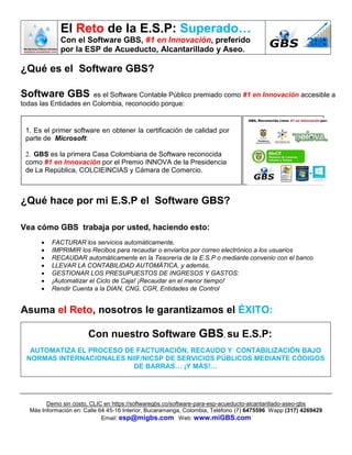 El Reto de la E.S.P: Superado…
Con el Software GBS, #1 en Innovación, preferido
por la ESP de Acueducto, Alcantarillado y Aseo.
Demo sin costo, CLIC en https://softwaregbs.co/software-para-esp-acueducto-alcantarillado-aseo-gbs
Más Información en: Calle 64 45-16 Interior, Bucaramanga, Colombia, Teléfono (7) 6475596 Wapp (317) 4269429
Email: esp@migbs.com Web: www.miGBS.com
¿Qué es el Software GBS?
Software GBS es el Software Contable Público premiado como #1 en Innovación accesible a
todas las Entidades en Colombia, reconocido porque:
¿Qué hace por mi E.S.P el Software GBS?
Vea cómo GBS trabaja por usted, haciendo esto:
 FACTURAR los servicios automáticamente,
 IMPRIMIR los Recibos para recaudar o enviarlos por correo electrónico a los usuarios
 RECAUDAR automáticamente en la Tesorería de la E.S.P o mediante convenio con el banco
 LLEVAR LA CONTABILIDAD AUTOMÁTICA, y además,
 GESTIONAR LOS PRESUPUESTOS DE INGRESOS Y GASTOS:
 ¡Automatizar el Ciclo de Caja! ¡Recaudar en el menor tiempo!
 Rendir Cuenta a la DIAN, CNG, CGR, Entidades de Control
Asuma el Reto, nosotros le garantizamos el ÉXITO:
Con nuestro Software GBS, su E.S.P:
AUTOMATIZA EL PROCESO DE FACTURACIÓN, RECAUDO Y CONTABILIZACIÓN BAJO
NORMAS INTERNACIONALES NIIF/NICSP DE SERVICIOS PÚBLICOS MEDIANTE CÓDIGOS
DE BARRAS… ¡Y MÁS!…
1. Es el primer software en obtener la certificación de calidad por
parte de Microsoft:
2. GBS es la primera Casa Colombiana de Software reconocida
como #1 en Innovación por el Premio INNOVA de la Presidencia
de La República, COLCIEINCIAS y Cámara de Comercio.
 
