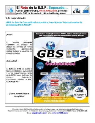 El Reto de la E.S.P: Superado…
Con el Software GBS, #1 en Innovación, preferido
por la ESP de Acueducto, Alcantarillado y Aseo.
Demo sin costo, CLIC en https://softwaregbs.co/software-para-esp-acueducto-alcantarillado-aseo-gbs
Más Información en: Calle 64 45-16 Interior, Bucaramanga, Colombia, Teléfono (7) 6475596 Wapp (317) 4269429
Email: esp@migbs.com Web: www.miGBS.com
Y, lo mejor de todo:
¡GBS le lleva la Contabilidad Automática, bajo Normas Internacionales de
Contabilidad NIIF/NICSP!
¡Fácil!:
El módulo Asistente
Contable se encarga de
afectar las cuentas en forma
inteligente, permitiendo
realizar la labor a usuarios no
experimentados.
¡Adaptable!:
El Software GBS se ajusta a
las necesidades de su Entidad
y a los requerimientos tanto
de la DIAN, como de Entes de
Control: Contraloría,
Contaduría, Sistema SCHIP,
CGN-CGR-FUT
¡Todo Automático e
Integrado!
 