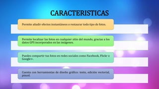 CARACTERISTICAS
Permite añadir efectos instantáneos o restaurar todo tipo de fotos.
Permite localizar las fotos en cualquier sitio del mundo, gracias a los
datos GPS incorporados en las imágenes.
Puedes compartir tus fotos en redes sociales como Facebook, Flickr o
Google+.
Cuenta con herramientas de diseño gráfico: texto, edición vectorial,
pincel.
 