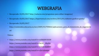 WEBGRAFIA
• Recuperado 10/05/2017 http://aulacm.com/programas-para-editar-imagenes/
• Recuperado 10/05/2017 https://hipertextual.com/archivo/2015/01/editores-graficos-gratis/
• Recuperado 10/05/2017
http://contenidos.educarex.es/mci/2009/43/TEMA4/aplicaciones_para_el_tratamiento_de_imgenes.ht
ml
Videos:
• https://www.youtube.com/watch?v=wDkkl0V3UO0
https://www.youtube.com/watch?v=NcVA__U8yNA
https://www.youtube.com/watch?v=C55tE1BdBMY
https://www.youtube.com/watch?v=cZv1tJDeKyE
 