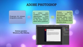 Programa de retoque
fotográfico estrella.
Se utiliza para
modificar imágenes
digitalizadas, como
fotografías. También
se usa para crear y
editar fotos y gráficos.
Existen muchas
opciones que esta
herramienta te
permite editar, entre
ellas están el color,
la luz o el fondo entre
muchos otros.
ADOBE PHOTOSHOP
Sistema operativo:
Windows y Mac OSforma.
 
