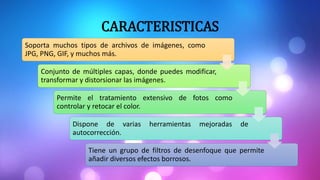 CARACTERISTICAS
Soporta muchos tipos de archivos de imágenes, como
JPG, PNG, GIF, y muchos más.
Conjunto de múltiples capas, donde puedes modificar,
transformar y distorsionar las imágenes.
Permite el tratamiento extensivo de fotos como
controlar y retocar el color.
Dispone de varias herramientas mejoradas de
autocorrección.
Tiene un grupo de filtros de desenfoque que permite
añadir diversos efectos borrosos.
 