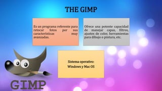 THE GIMP
Es un programa referente para
retocar fotos por sus
características muy
avanzadas.
Ofrece una potente capacidad
de manejar capas, filtros,
ajustes de color, herramientas
para dibujo o pintura, etc.
Sistema operativo:
Windows y Mac OS
 