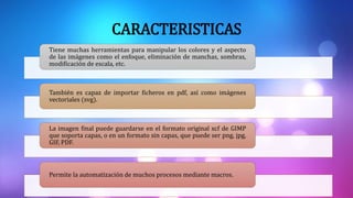 CARACTERISTICAS
Tiene muchas herramientas para manipular los colores y el aspecto
de las imágenes como el enfoque, eliminación de manchas, sombras,
modificación de escala, etc.
También es capaz de importar ficheros en pdf, así como imágenes
vectoriales (svg).
La imagen final puede guardarse en el formato original xcf de GIMP
que soporta capas, o en un formato sin capas, que puede ser png, jpg,
GIF, PDF.
Permite la automatización de muchos procesos mediante macros.
 