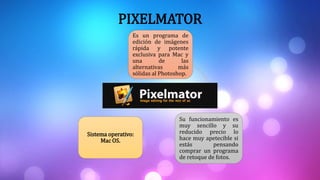 PIXELMATOR
Es un programa de
edición de imágenes
rápida y potente
exclusiva para Mac y
una de las
alternativas más
sólidas al Photoshop.
Su funcionamiento es
muy sencillo y su
reducido precio lo
hace muy apetecible si
estás pensando
comprar un programa
de retoque de fotos.
Sistema operativo:
Mac OS.
 