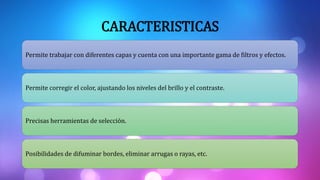 CARACTERISTICAS
Permite trabajar con diferentes capas y cuenta con una importante gama de filtros y efectos.
Permite corregir el color, ajustando los niveles del brillo y el contraste.
Precisas herramientas de selección.
Posibilidades de difuminar bordes, eliminar arrugas o rayas, etc.
 