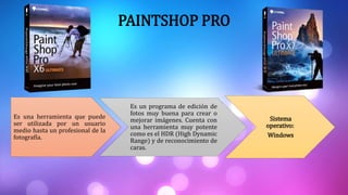 PAINTSHOP PRO
Es una herramienta que puede
ser utilizada por un usuario
medio hasta un profesional de la
fotografía.
Es un programa de edición de
fotos muy buena para crear o
mejorar imágenes. Cuenta con
una herramienta muy potente
como es el HDR (High Dynamic
Range) y de reconocimiento de
caras.
Sistema
operativo:
Windows
 