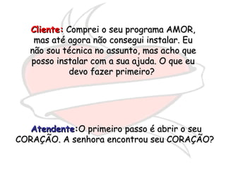 Cliente:  Comprei o seu programa AMOR, mas até agora não consegui instalar. Eu não sou técnica no assunto, mas acho que posso instalar com a sua ajuda. O que eu devo fazer primeiro?  Atendente : O primeiro passo é abrir o seu CORAÇÃO. A senhora encontrou seu CORAÇÃO?  