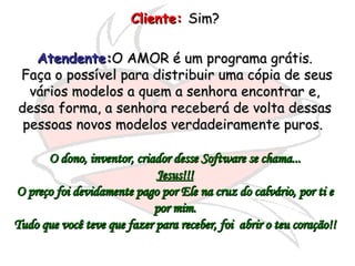 Cliente:   Sim?  Atendente: O AMOR é um programa grátis. Faça o possível para distribuir uma cópia de seus vários modelos a quem a senhora encontrar e, dessa forma, a senhora receberá de volta dessas pessoas novos modelos verdadeiramente puros.  O dono, inventor, criador desse Software se chama... Jesus!!! O preço foi devidamente pago por Ele na cruz do calvário, por ti e por mim. Tudo que você teve que fazer para receber, foi  abrir o teu coração!! 