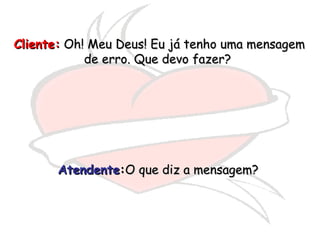 Cliente:  Oh! Meu Deus! Eu já tenho uma mensagem de erro. Que devo fazer?  Atendente : O que diz a mensagem?  