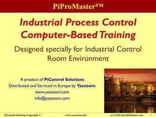 PiProMaster™
www.PiControlSolutions.comPiControl Solutions Copyright © www.yazzoom.com 1
Industrial Process Control
Computer-BasedTraining
A product of PiControl Solutions
Distributed and Serviced in Europe by Yazzoom
www.yazzoom.com
info@yazzoom.com
Designed specially for Industrial Control
Room Environment
 