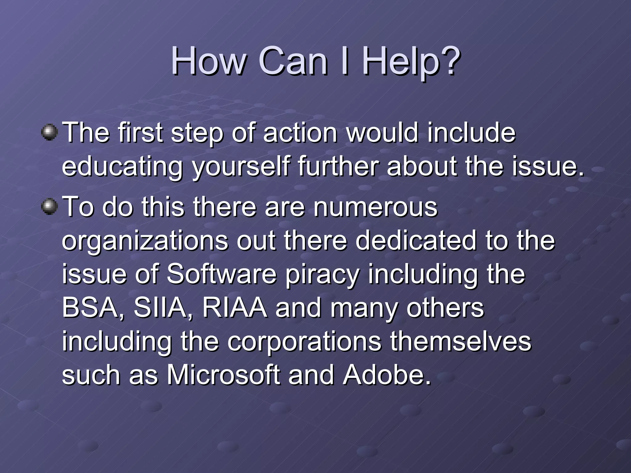 How Can I Help? The first step of action would include educating yourself further about the issue.  To do this there are numerous organizations out there dedicated to the issue of Software piracy including the BSA, SIIA, RIAA and many others including the corporations themselves such as Microsoft and Adobe.  