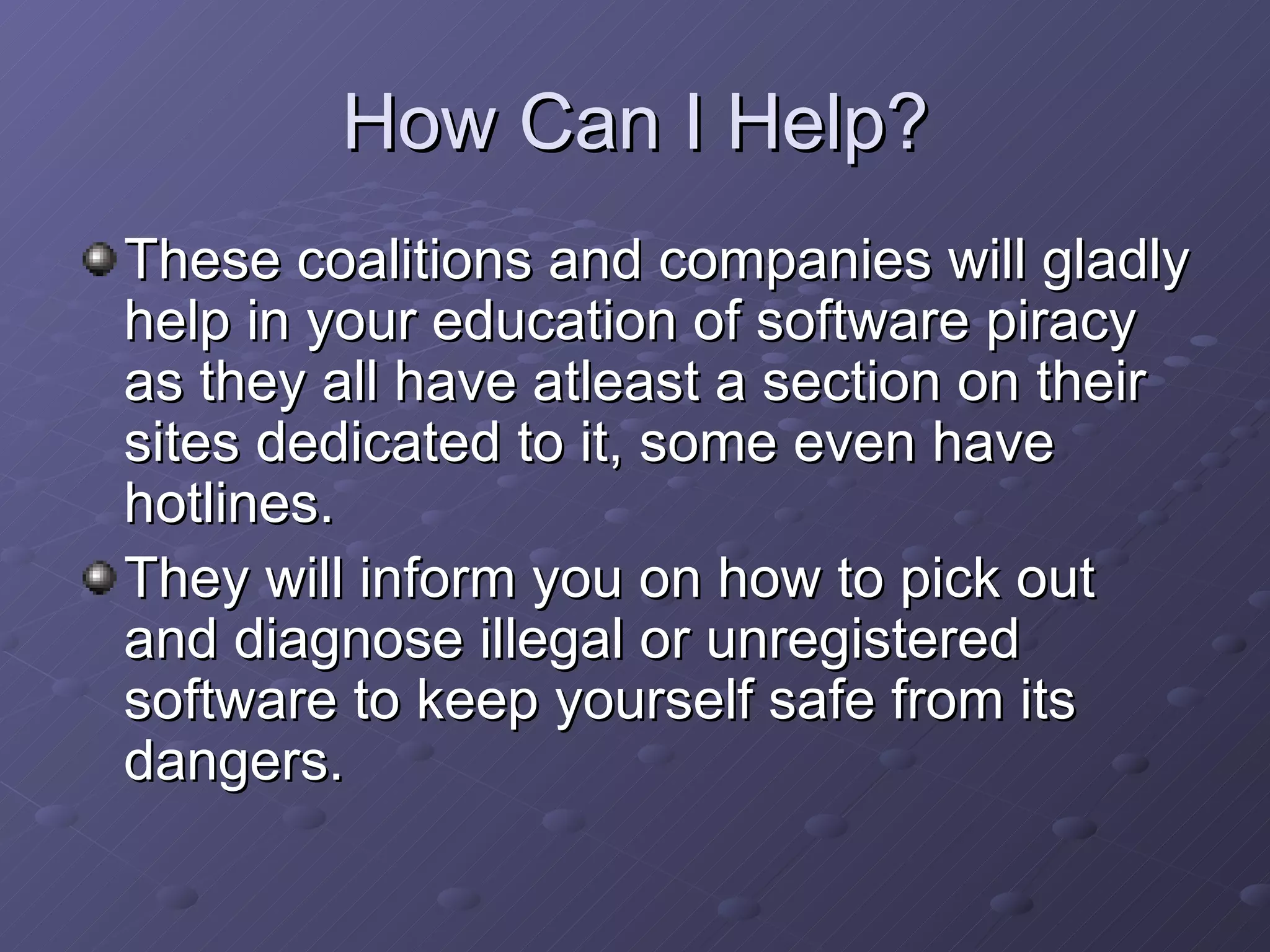 How Can I Help? These coalitions and companies will gladly help in your education of software piracy as they all have atleast a section on their sites dedicated to it, some even have hotlines.  They will inform you on how to pick out and diagnose illegal or unregistered software to keep yourself safe from its dangers.  