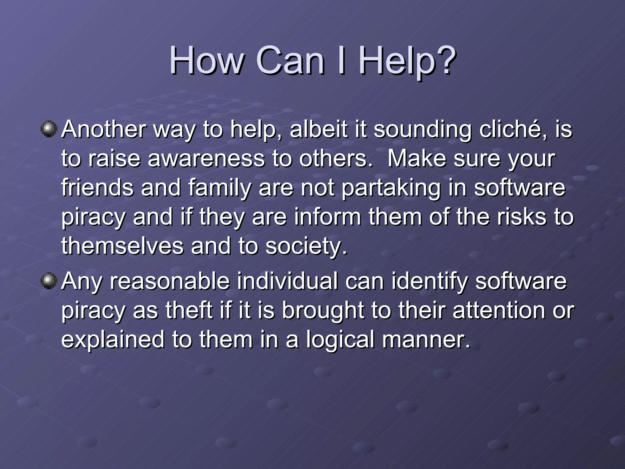 How Can I Help? Another way to help, albeit it sounding cliché, is to raise awareness to others.  Make sure your friends and family are not partaking in software piracy and if they are inform them of the risks to themselves and to society.  Any reasonable individual can identify software piracy as theft if it is brought to their attention or explained to them in a logical manner.  