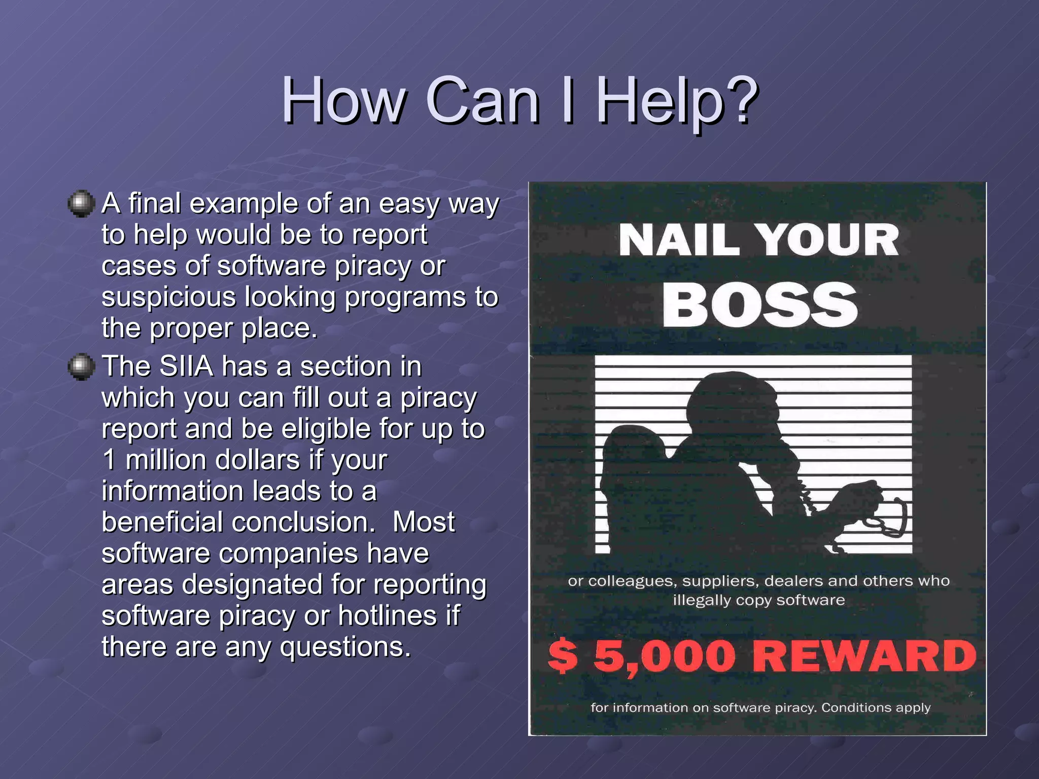 How Can I Help? A final example of an easy way to help would be to report cases of software piracy or suspicious looking programs to the proper place.  The SIIA has a section in which you can fill out a piracy report and be eligible for up to 1 million dollars if your information leads to a beneficial conclusion.  Most software companies have areas designated for reporting software piracy or hotlines if there are any questions.  
