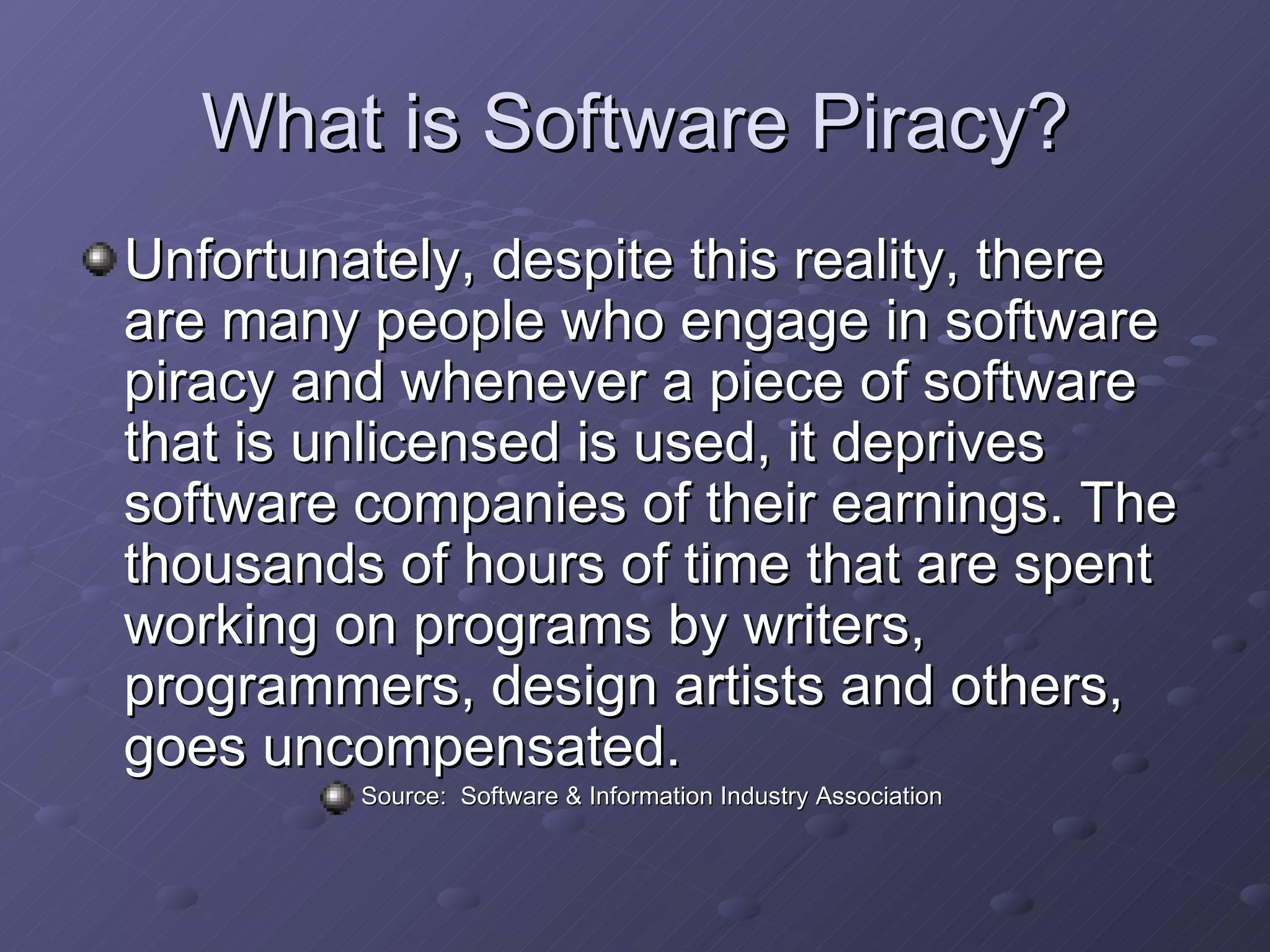 What is Software Piracy? Unfortunately, despite this reality, there are many people who engage in software piracy and whenever a piece of software that is unlicensed is used, it deprives software companies of their earnings. The thousands of hours of time that are spent working on programs by writers, programmers, design artists and others, goes uncompensated.  Source:  Software & Information Industry Association  