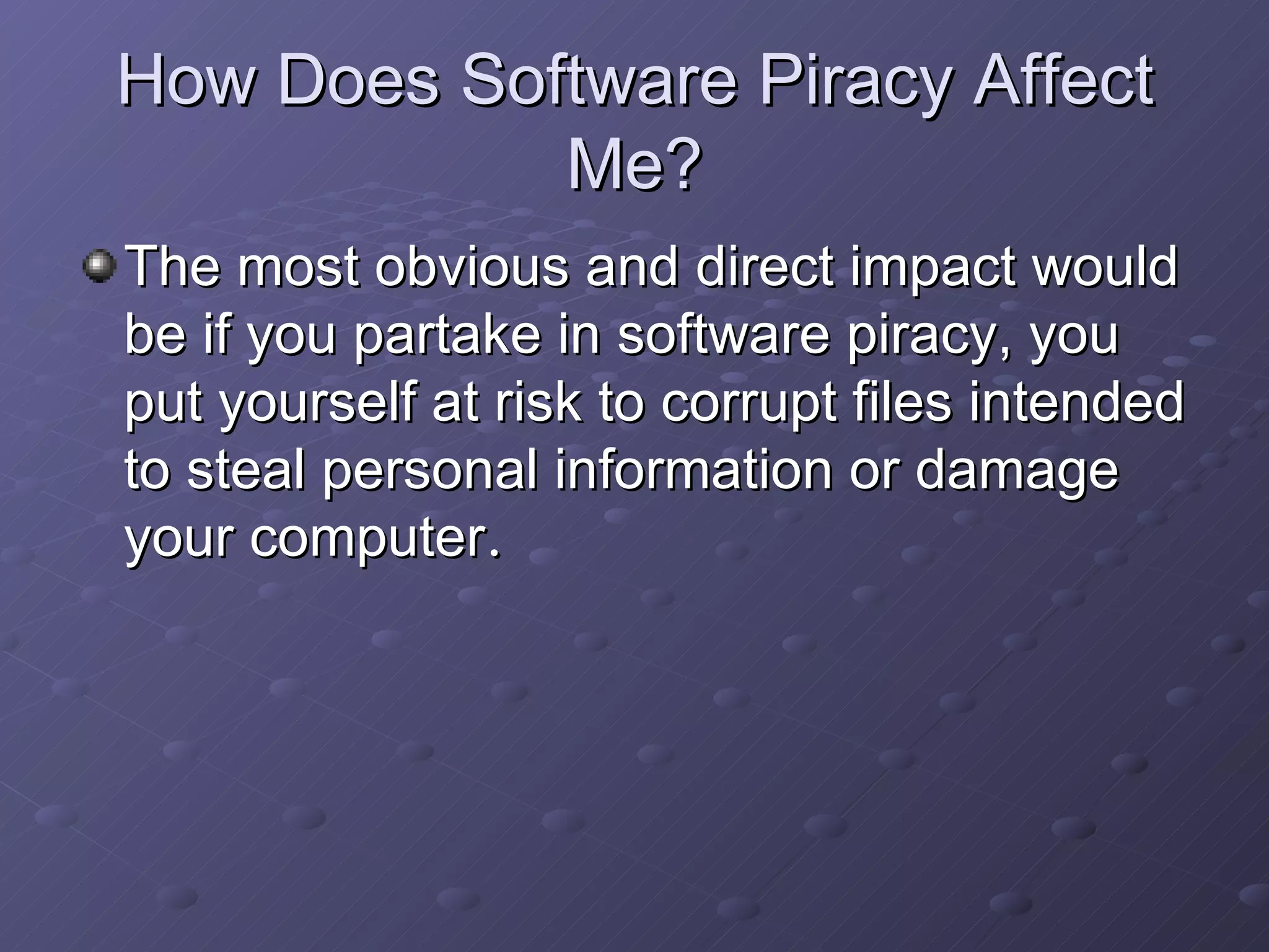 How Does Software Piracy Affect Me? The most obvious and direct impact would be if you partake in software piracy, you put yourself at risk to corrupt files intended to steal personal information or damage your computer . 