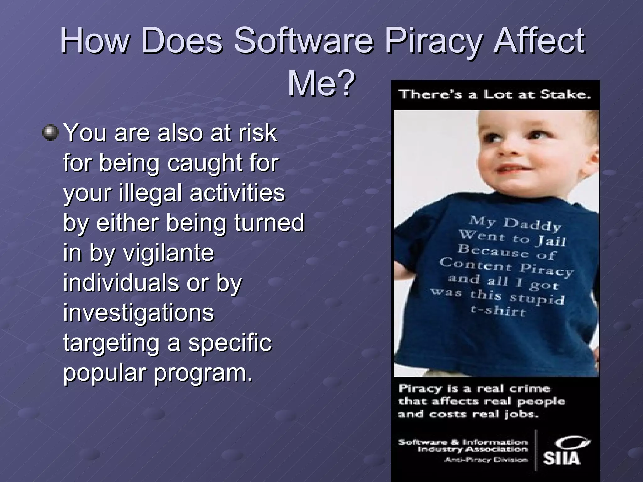 How Does Software Piracy Affect Me? You are also at risk for being caught for your illegal activities by either being turned in by vigilante individuals or by investigations targeting a specific popular program. 