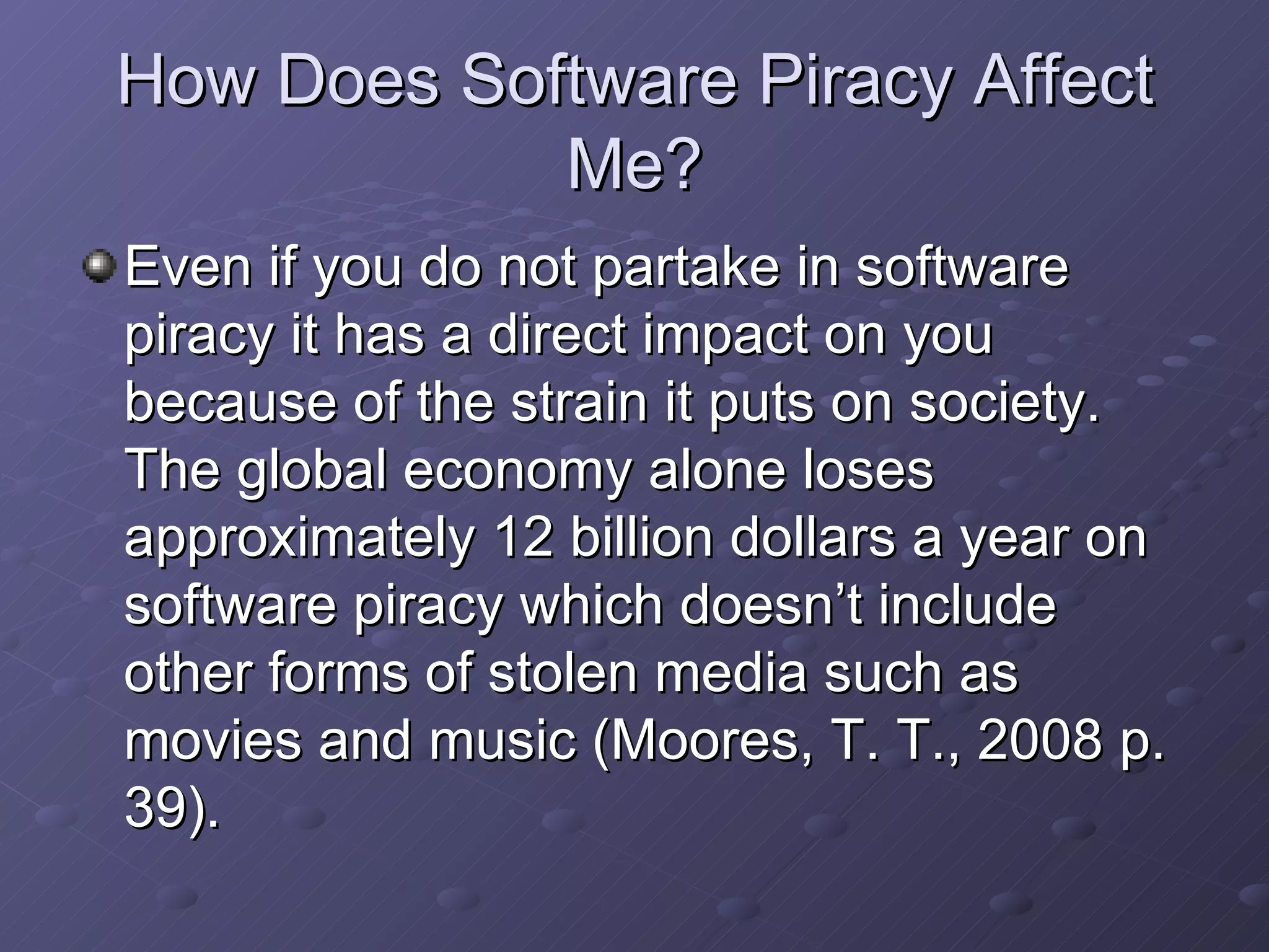 How Does Software Piracy Affect Me? Even if you do not partake in software piracy it has a direct impact on you because of the strain it puts on society.  The global economy alone loses approximately 12 billion dollars a year on software piracy which doesn’t include other forms of stolen media such as movies and music (Moores, T. T., 2008 p. 39).  