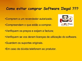 Como evitar comprar Software Ilegal ???  Comprem a um revendedor autorizado.  Compreendam o que estão a comprar.  Verifiquem os preços e exijam a factura; Verifiquem se vos deram licenças de utilização do software.  Guardem os suportes originais. Em caso de dúvida telefonem ao produtor. 