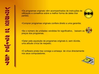 Vantagens de Software Legal Os programas originais vêm acompanhados de instruções de utilização e conselhos sobre a melhor forma de deles tirar partido;  Comprar programas originais confere direito a uma garantia ; Se o número de unidades vendidas for significativo,  baixam os preços dos programas.  Optar pela aquisição de programas originais é, sem dúvida, uma atitude cívica de respeito;  O software pirata traz consigo a ameaça  de vírus directamente nos seus computadores.  