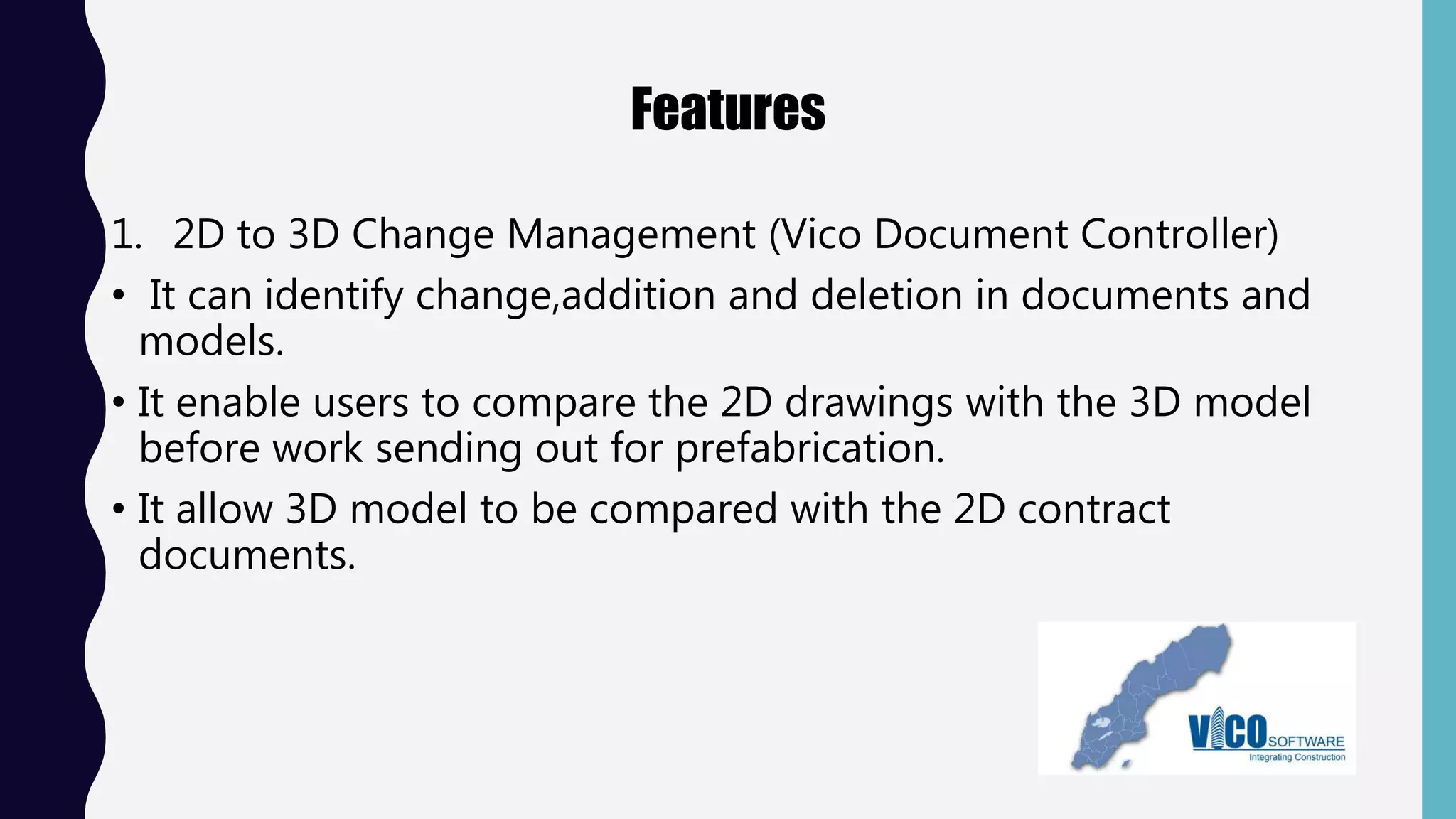 Features
1. 2D to 3D Change Management (Vico Document Controller)
• It can identify change,addition and deletion in documents and
models.
• It enable users to compare the 2D drawings with the 3D model
before work sending out for prefabrication.
• It allow 3D model to be compared with the 2D contract
documents.
 