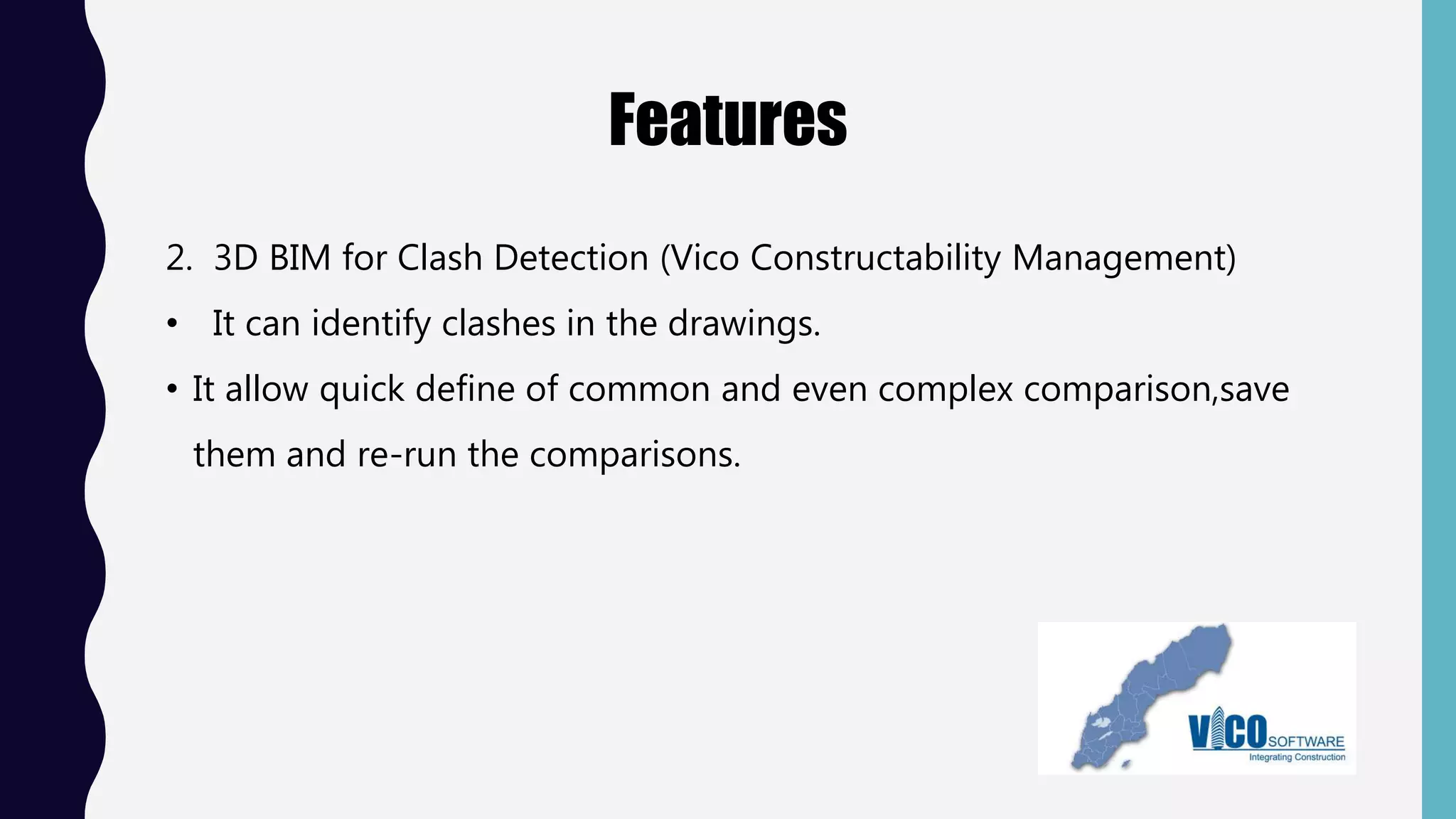 Features
2. 3D BIM for Clash Detection (Vico Constructability Management)
• It can identify clashes in the drawings.
• It allow quick define of common and even complex comparison,save
them and re-run the comparisons.
 