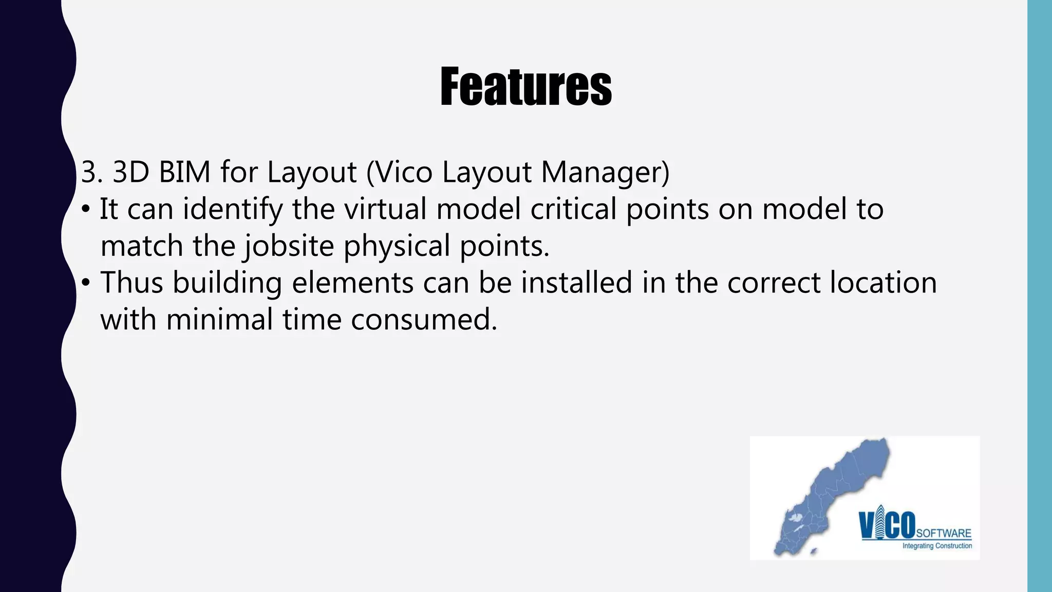 Features
3. 3D BIM for Layout (Vico Layout Manager)
• It can identify the virtual model critical points on model to
match the jobsite physical points.
• Thus building elements can be installed in the correct location
with minimal time consumed.
 