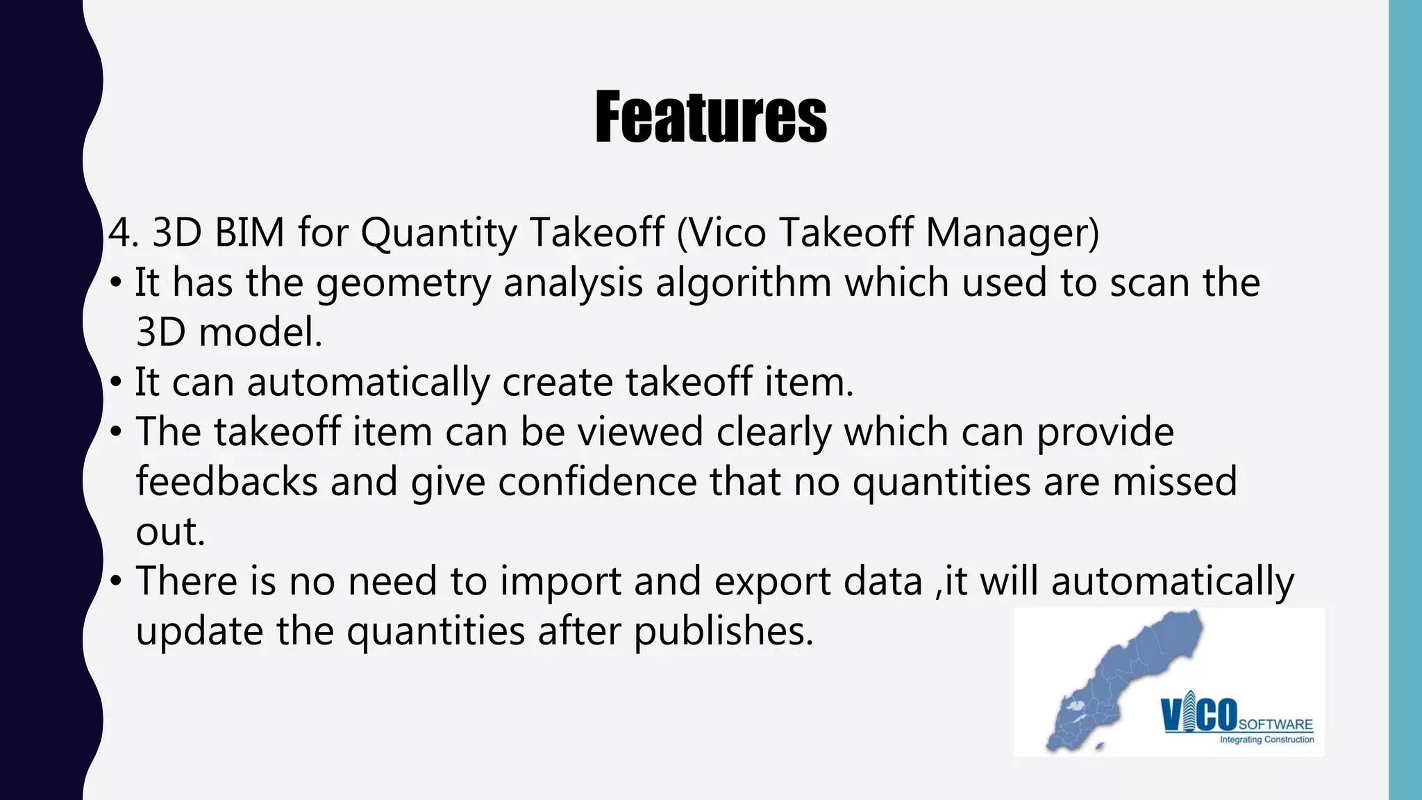Features
4. 3D BIM for Quantity Takeoff (Vico Takeoff Manager)
• It has the geometry analysis algorithm which used to scan the
3D model.
• It can automatically create takeoff item.
• The takeoff item can be viewed clearly which can provide
feedbacks and give confidence that no quantities are missed
out.
• There is no need to import and export data ,it will automatically
update the quantities after publishes.
 
