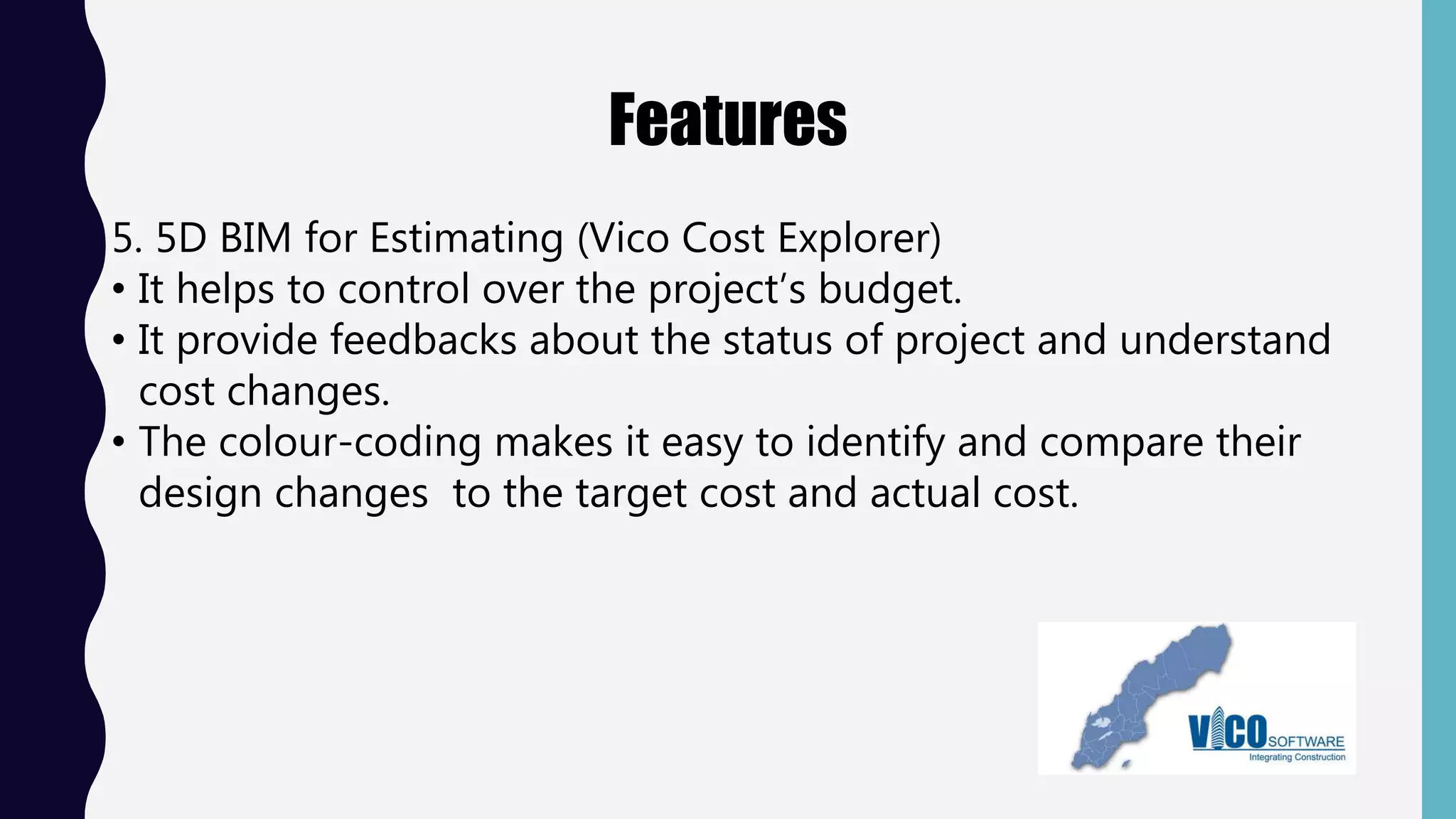 Features
5. 5D BIM for Estimating (Vico Cost Explorer)
• It helps to control over the project’s budget.
• It provide feedbacks about the status of project and understand
cost changes.
• The colour-coding makes it easy to identify and compare their
design changes to the target cost and actual cost.
 