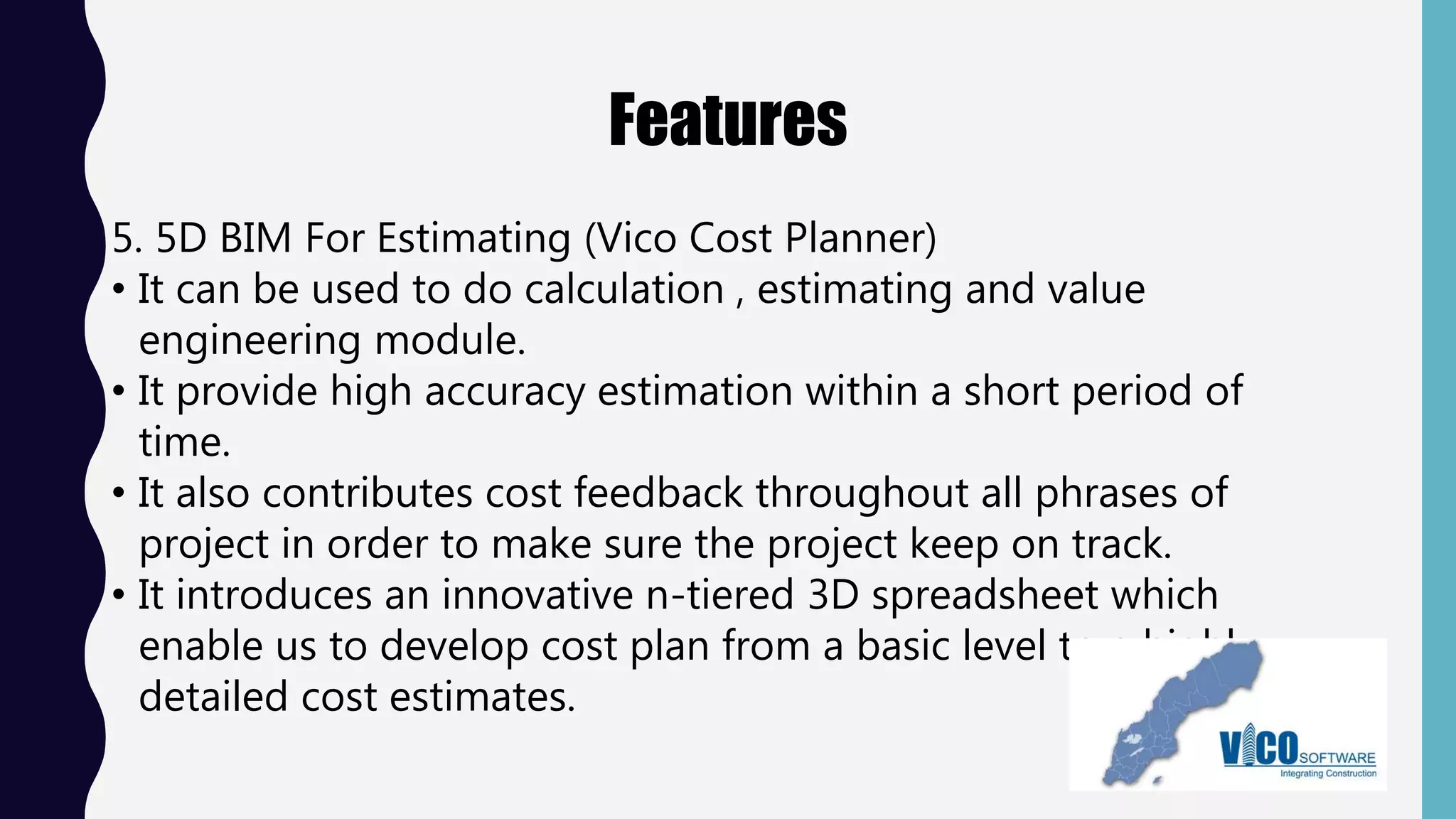 Features
5. 5D BIM For Estimating (Vico Cost Planner)
• It can be used to do calculation , estimating and value
engineering module.
• It provide high accuracy estimation within a short period of
time.
• It also contributes cost feedback throughout all phrases of
project in order to make sure the project keep on track.
• It introduces an innovative n-tiered 3D spreadsheet which
enable us to develop cost plan from a basic level to a highly-
detailed cost estimates.
 