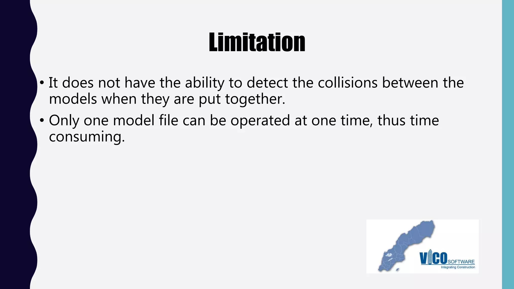 Limitation
• It does not have the ability to detect the collisions between the
models when they are put together.
• Only one model file can be operated at one time, thus time
consuming.
 