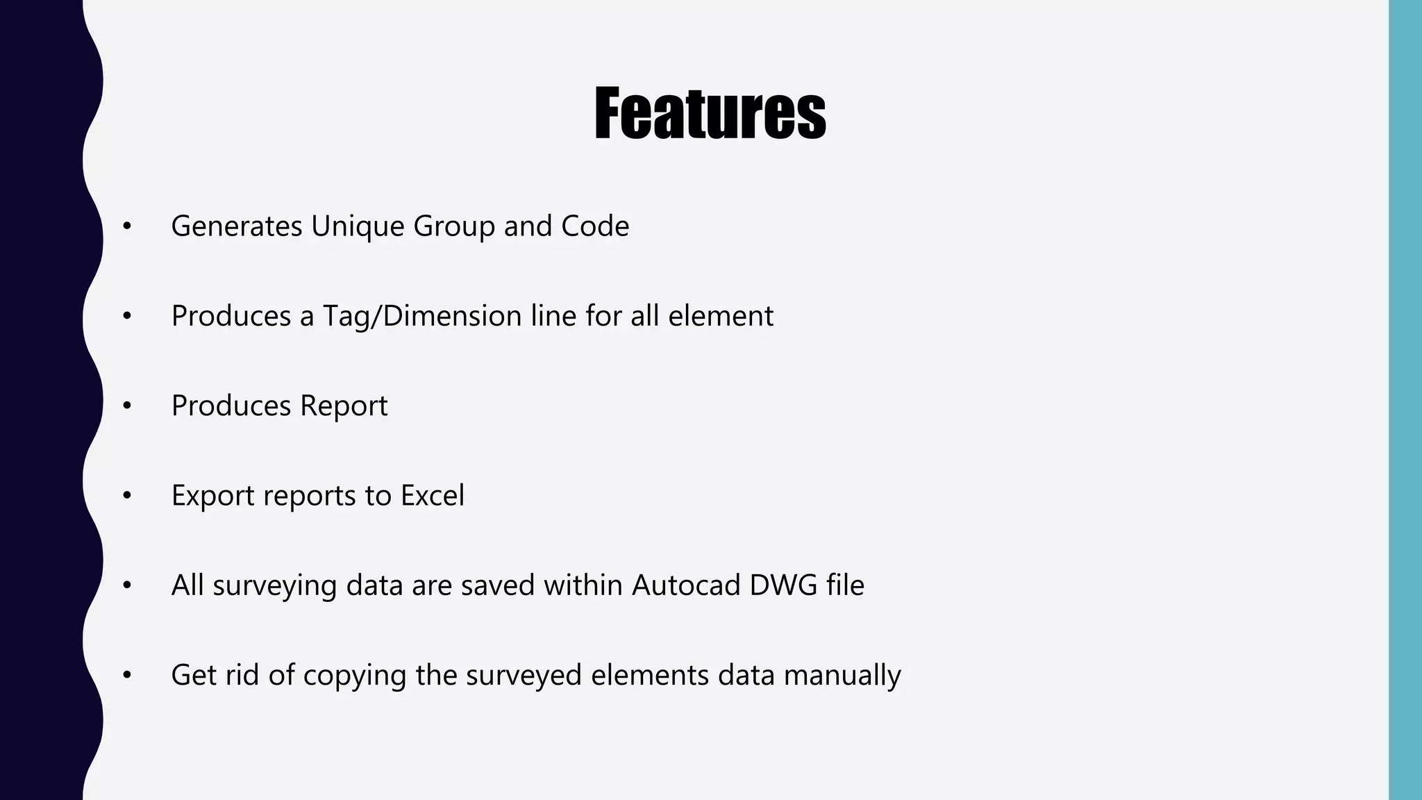 Features
• Generates Unique Group and Code
• Produces a Tag/Dimension line for all element
• Produces Report
• Export reports to Excel
• All surveying data are saved within Autocad DWG file
• Get rid of copying the surveyed elements data manually
 