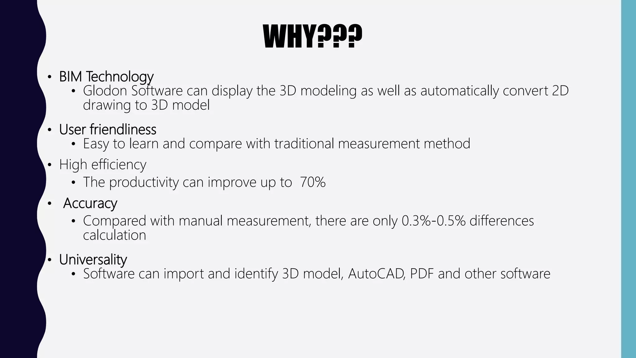 WHY???
• BIM Technology
• Glodon Software can display the 3D modeling as well as automatically convert 2D
drawing to 3D model
• User friendliness
• Easy to learn and compare with traditional measurement method
• High efficiency
• The productivity can improve up to 70%
• Accuracy
• Compared with manual measurement, there are only 0.3%-0.5% differences
calculation
• Universality
• Software can import and identify 3D model, AutoCAD, PDF and other software
 