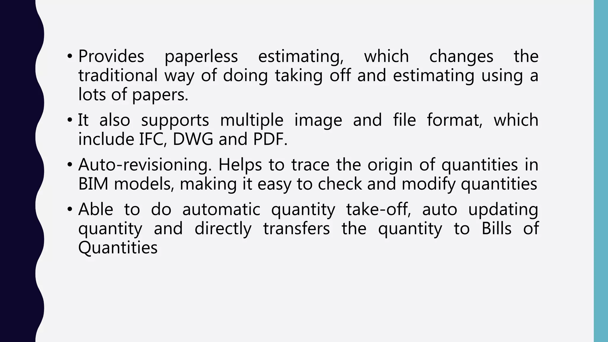 • Provides paperless estimating, which changes the
traditional way of doing taking off and estimating using a
lots of papers.
• It also supports multiple image and file format, which
include IFC, DWG and PDF.
• Auto-revisioning. Helps to trace the origin of quantities in
BIM models, making it easy to check and modify quantities
• Able to do automatic quantity take-off, auto updating
quantity and directly transfers the quantity to Bills of
Quantities
 