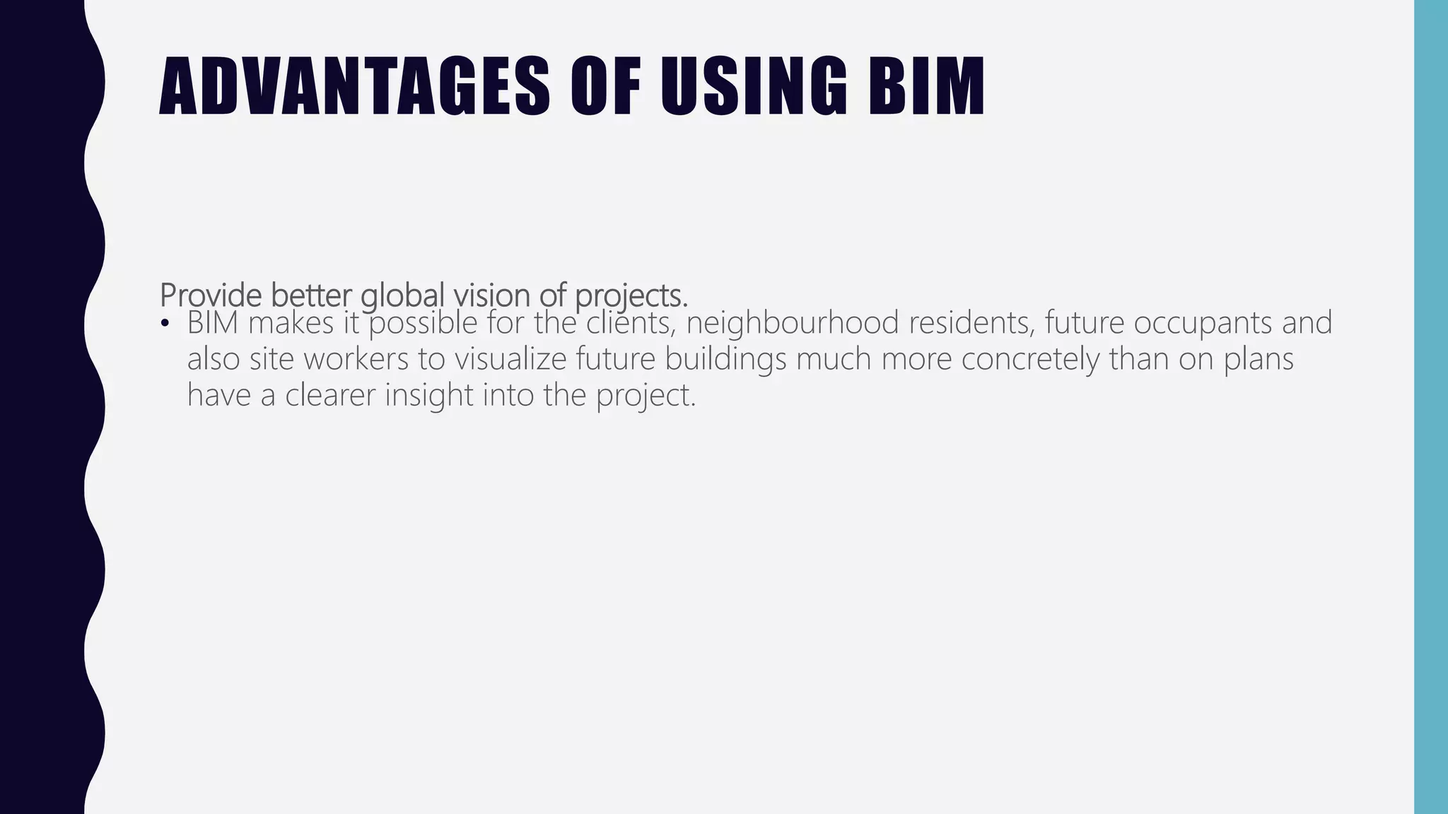ADVANTAGES OF USING BIM
Provide better global vision of projects.
• BIM makes it possible for the clients, neighbourhood residents, future occupants and
also site workers to visualize future buildings much more concretely than on plans
have a clearer insight into the project.
 