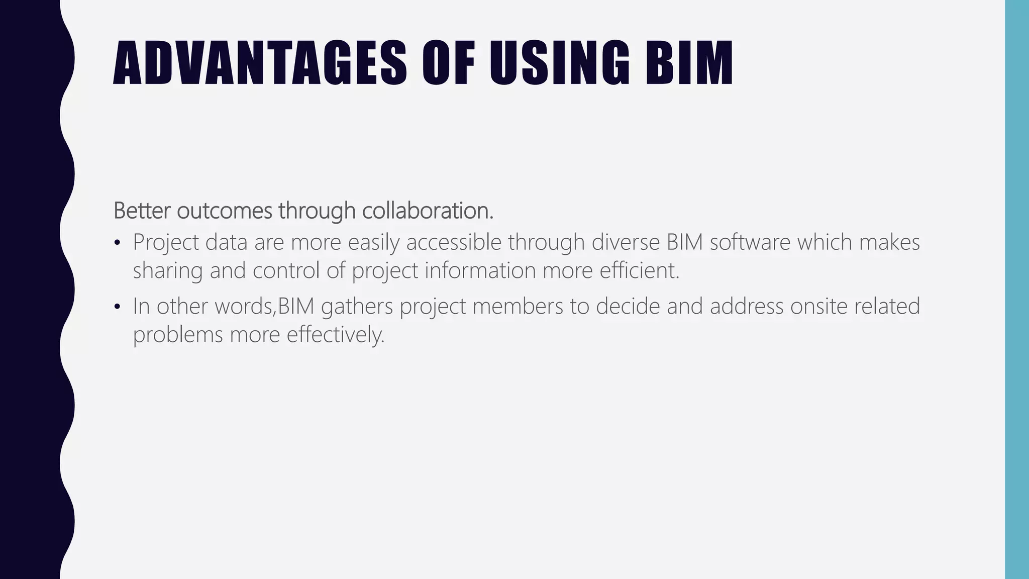 ADVANTAGES OF USING BIM
Better outcomes through collaboration.
• Project data are more easily accessible through diverse BIM software which makes
sharing and control of project information more efficient.
• In other words,BIM gathers project members to decide and address onsite related
problems more effectively.
 