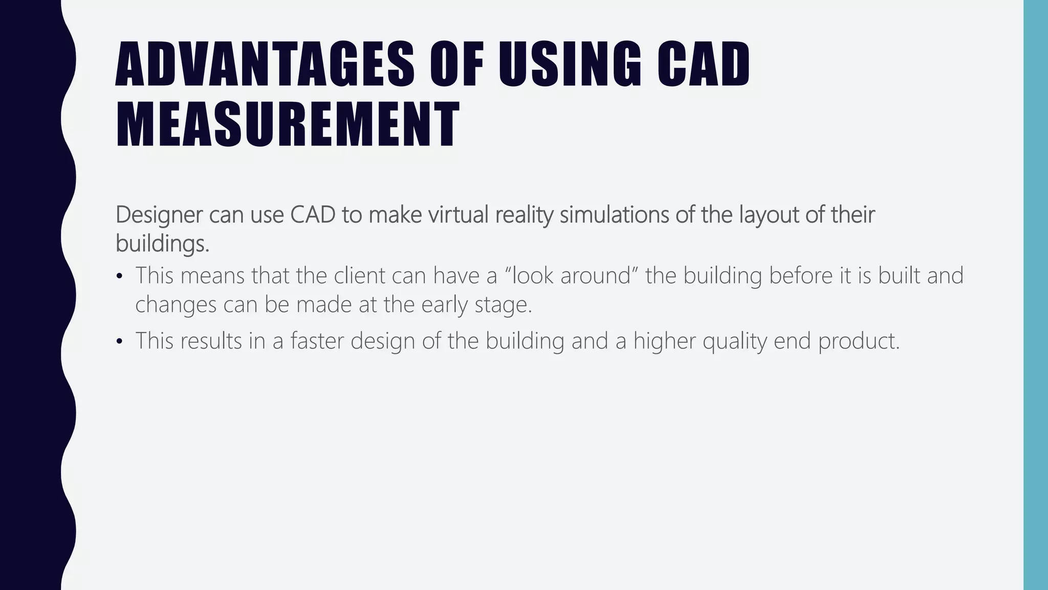 ADVANTAGES OF USING CAD
MEASUREMENT
Designer can use CAD to make virtual reality simulations of the layout of their
buildings.
• This means that the client can have a “look around” the building before it is built and
changes can be made at the early stage.
• This results in a faster design of the building and a higher quality end product.
 